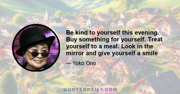 Be kind to yourself this evening. Buy something for yourself. Treat yourself to a meal. Look in the mirror and give yourself a smile