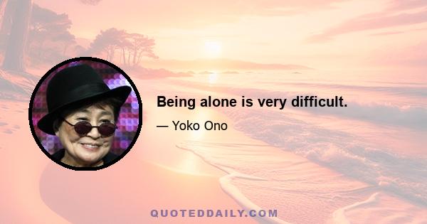 Being alone is very difficult.