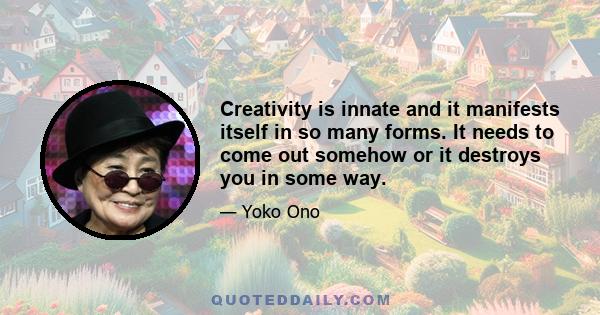 Creativity is innate and it manifests itself in so many forms. It needs to come out somehow or it destroys you in some way.