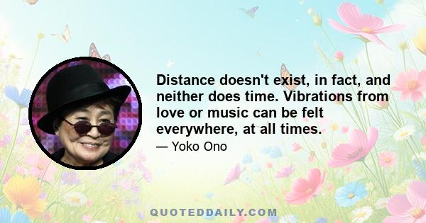 Distance doesn't exist, in fact, and neither does time. Vibrations from love or music can be felt everywhere, at all times.