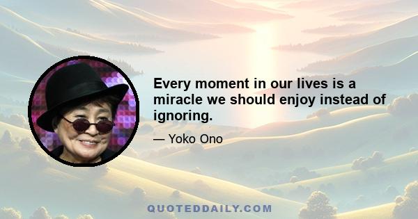 Every moment in our lives is a miracle we should enjoy instead of ignoring.