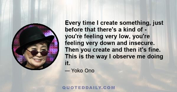 Every time I create something, just before that there's a kind of - you're feeling very low, you're feeling very down and insecure. Then you create and then it's fine. This is the way I observe me doing it.