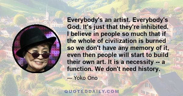 Everybody's an artist. Everybody's God. It's just that they're inhibited. I believe in people so much that if the whole of civilization is burned so we don't have any memory of it, even then people will start to build