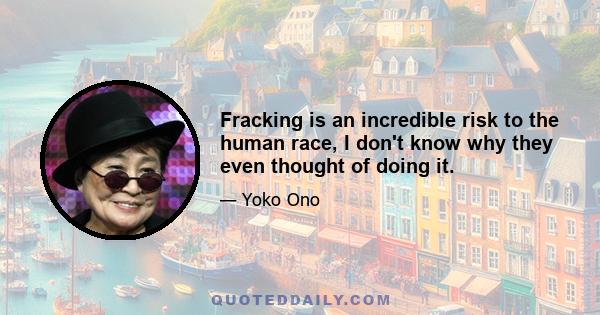 Fracking is an incredible risk to the human race, I don't know why they even thought of doing it.