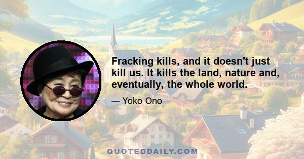 Fracking kills, and it doesn't just kill us. It kills the land, nature and, eventually, the whole world.