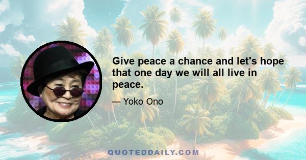 Give peace a chance and let's hope that one day we will all live in peace.