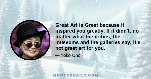 Great Art is Great because it inspired you greatly. If it didn't, no matter what the critics, the museums and the galleries say, it's not great art for you.