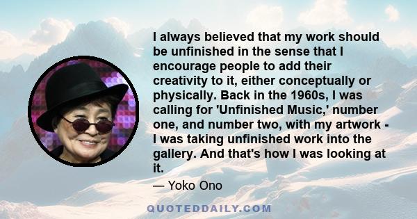 I always believed that my work should be unfinished in the sense that I encourage people to add their creativity to it, either conceptually or physically. Back in the 1960s, I was calling for 'Unfinished Music,' number