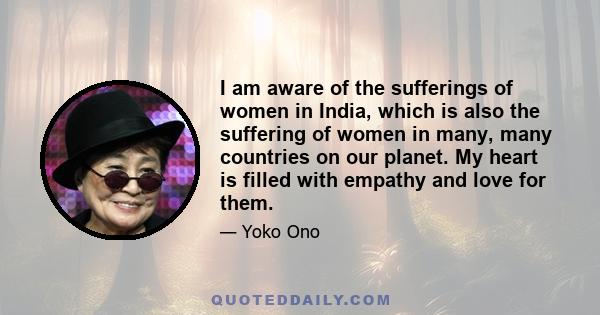 I am aware of the sufferings of women in India, which is also the suffering of women in many, many countries on our planet. My heart is filled with empathy and love for them.