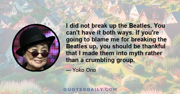 I did not break up the Beatles. You can't have it both ways. If you're going to blame me for breaking the Beatles up, you should be thankful that I made them into myth rather than a crumbling group.