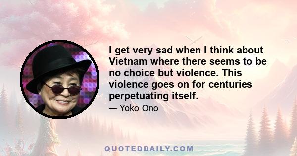 I get very sad when I think about Vietnam where there seems to be no choice but violence. This violence goes on for centuries perpetuating itself.