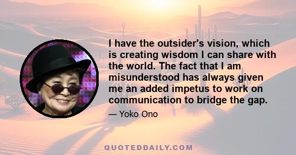 I have the outsider's vision, which is creating wisdom I can share with the world. The fact that I am misunderstood has always given me an added impetus to work on communication to bridge the gap.