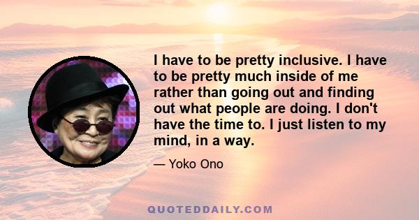 I have to be pretty inclusive. I have to be pretty much inside of me rather than going out and finding out what people are doing. I don't have the time to. I just listen to my mind, in a way.