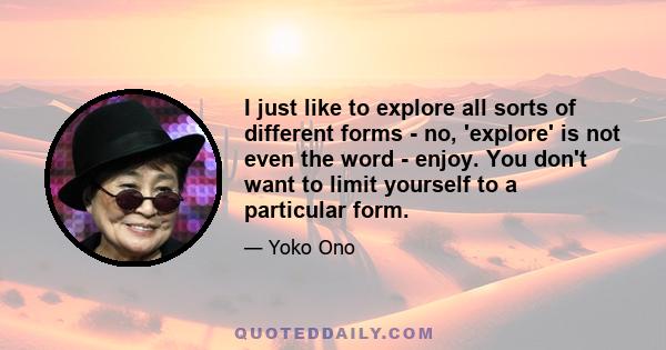 I just like to explore all sorts of different forms - no, 'explore' is not even the word - enjoy. You don't want to limit yourself to a particular form.