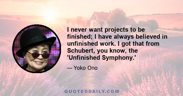 I never want projects to be finished; I have always believed in unfinished work. I got that from Schubert, you know, the 'Unfinished Symphony.'