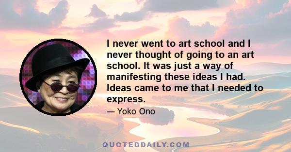 I never went to art school and I never thought of going to an art school. It was just a way of manifesting these ideas I had. Ideas came to me that I needed to express.