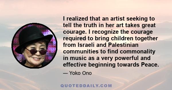 I realized that an artist seeking to tell the truth in her art takes great courage. I recognize the courage required to bring children together from Israeli and Palestinian communities to find commonality in music as a