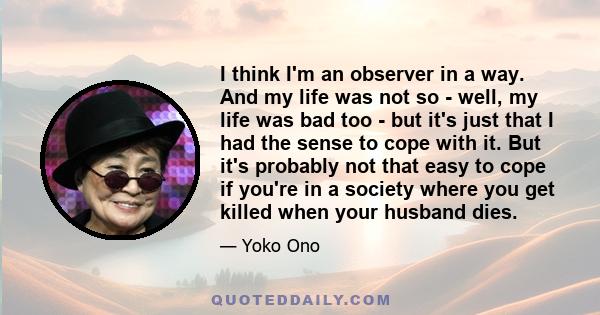 I think I'm an observer in a way. And my life was not so - well, my life was bad too - but it's just that I had the sense to cope with it. But it's probably not that easy to cope if you're in a society where you get