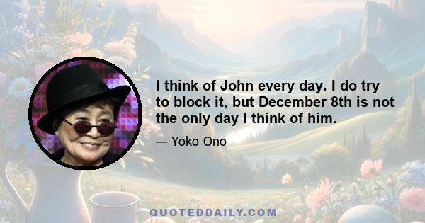 I think of John every day. I do try to block it, but December 8th is not the only day I think of him.