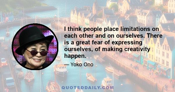 I think people place limitations on each other and on ourselves. There is a great fear of expressing ourselves, of making creativity happen.