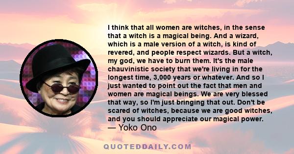 I think that all women are witches, in the sense that a witch is a magical being. And a wizard, which is a male version of a witch, is kind of revered, and people respect wizards. But a witch, my god, we have to burn