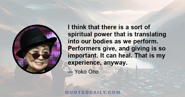 I think that there is a sort of spiritual power that is translating into our bodies as we perform. Performers give, and giving is so important. It can heal. That is my experience, anyway.