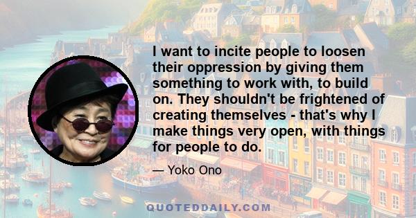 I want to incite people to loosen their oppression by giving them something to work with, to build on. They shouldn't be frightened of creating themselves - that's why I make things very open, with things for people to