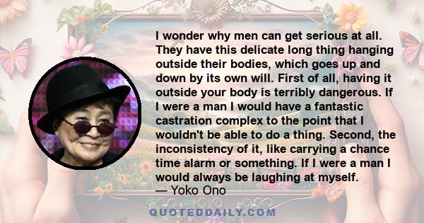 I wonder why men can get serious at all. They have this delicate long thing hanging outside their bodies, which goes up and down by its own will. First of all, having it outside your body is terribly dangerous. If I