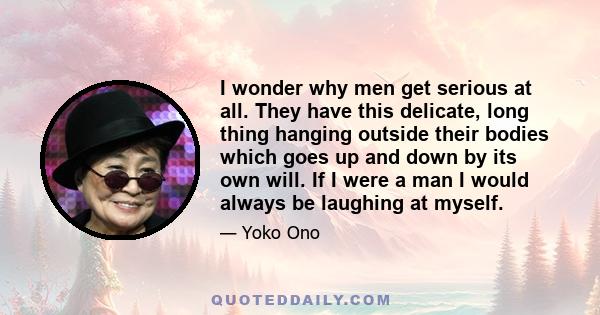 I wonder why men get serious at all. They have this delicate, long thing hanging outside their bodies which goes up and down by its own will. If I were a man I would always be laughing at myself.