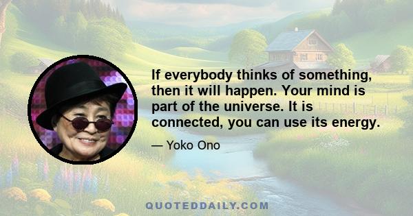 If everybody thinks of something, then it will happen. Your mind is part of the universe. It is connected, you can use its energy.