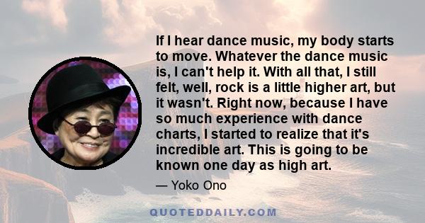 If I hear dance music, my body starts to move. Whatever the dance music is, I can't help it. With all that, I still felt, well, rock is a little higher art, but it wasn't. Right now, because I have so much experience