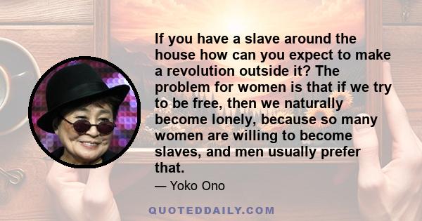 If you have a slave around the house how can you expect to make a revolution outside it? The problem for women is that if we try to be free, then we naturally become lonely, because so many women are willing to become