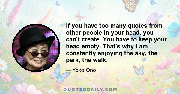 If you have too many quotes from other people in your head, you can't create. You have to keep your head empty. That's why I am constantly enjoying the sky, the park, the walk.