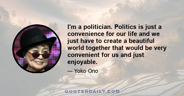 I'm a politician. Politics is just a convenience for our life and we just have to create a beautiful world together that would be very convenient for us and just enjoyable.