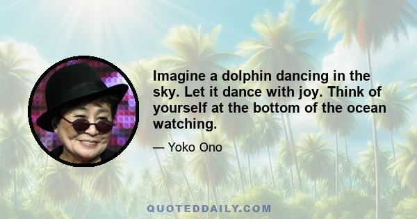 Imagine a dolphin dancing in the sky. Let it dance with joy. Think of yourself at the bottom of the ocean watching.