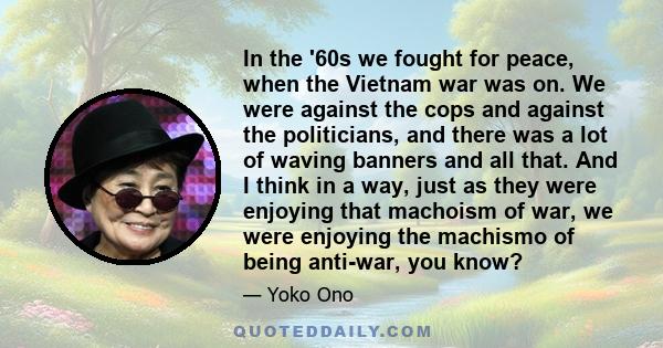 In the '60s we fought for peace, when the Vietnam war was on. We were against the cops and against the politicians, and there was a lot of waving banners and all that. And I think in a way, just as they were enjoying