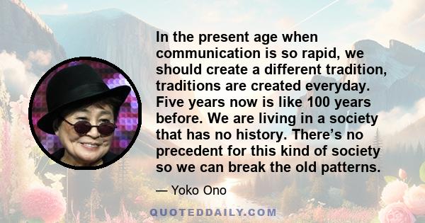 In the present age when communication is so rapid, we should create a different tradition, traditions are created everyday. Five years now is like 100 years before. We are living in a society that has no history.