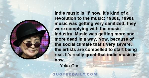 Indie music is 'it' now. It's kind of a revolution to the music: 1980s, 1990s music was getting very sanitized; they were complying with the music industry. Music was getting more and more dead in a way. Now, because of 