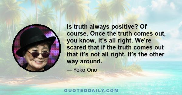 Is truth always positive? Of course. Once the truth comes out, you know, it's all right. We're scared that if the truth comes out that it's not all right. It's the other way around.