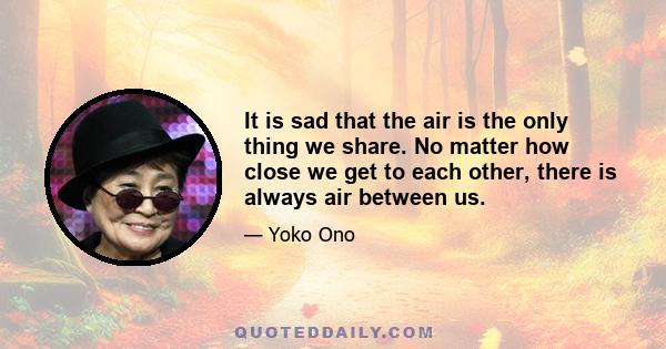 It is sad that the air is the only thing we share. No matter how close we get to each other, there is always air between us.