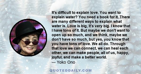 It's difficult to explain love. You want to explain water? You need a book for it. There are many different ways to explain what water is. Love is big, it's very big. I know that I have tons of it. But maybe we don't