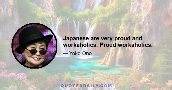 Japanese are very proud and workaholics. Proud workaholics.