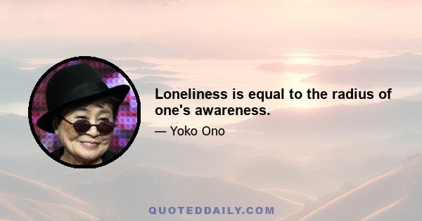 Loneliness is equal to the radius of one's awareness.