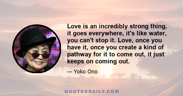 Love is an incredibly strong thing, it goes everywhere, it's like water, you can't stop it. Love, once you have it, once you create a kind of pathway for it to come out, it just keeps on coming out.