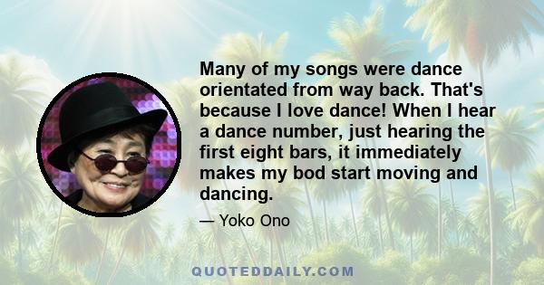 Many of my songs were dance orientated from way back. That's because I love dance! When I hear a dance number, just hearing the first eight bars, it immediately makes my bod start moving and dancing.