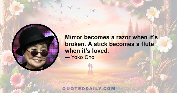 Mirror becomes a razor when it's broken. A stick becomes a flute when it's loved.