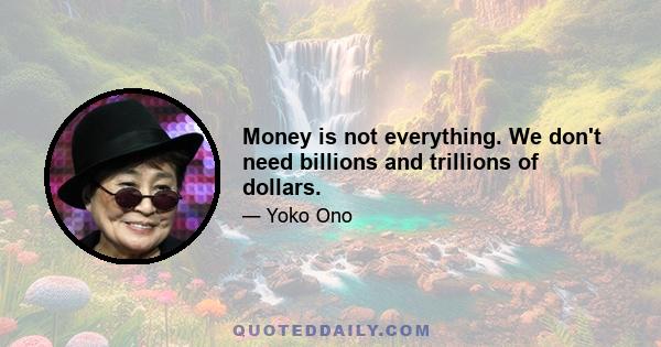 Money is not everything. We don't need billions and trillions of dollars.