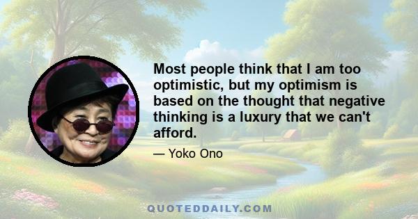 Most people think that I am too optimistic, but my optimism is based on the thought that negative thinking is a luxury that we can't afford.