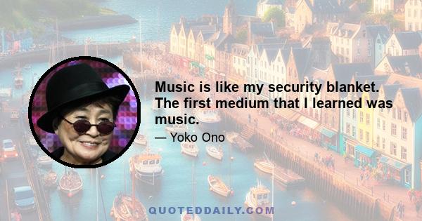 Music is like my security blanket. The first medium that I learned was music.