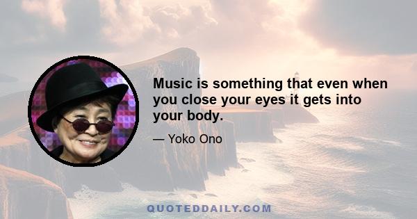 Music is something that even when you close your eyes it gets into your body.